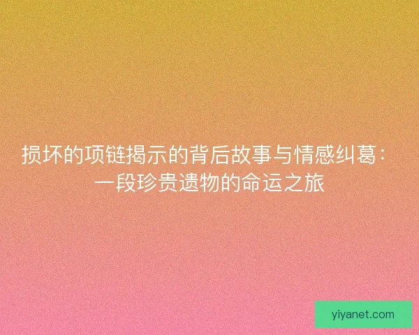 损坏的项链揭示的背后故事与情感纠葛：一段珍贵遗物的命运之旅
