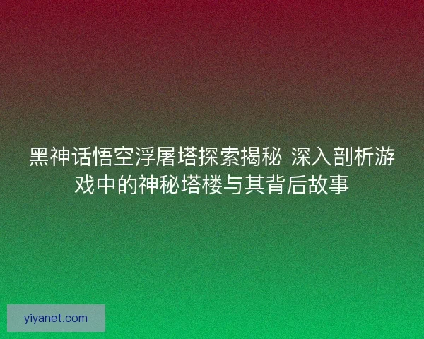 黑神话悟空浮屠塔探索揭秘 深入剖析游戏中的神秘塔楼与其背后故事