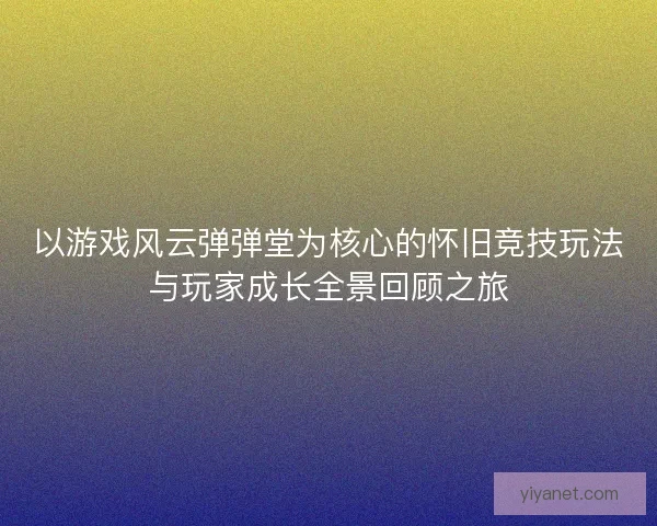 以游戏风云弹弹堂为核心的怀旧竞技玩法与玩家成长全景回顾之旅