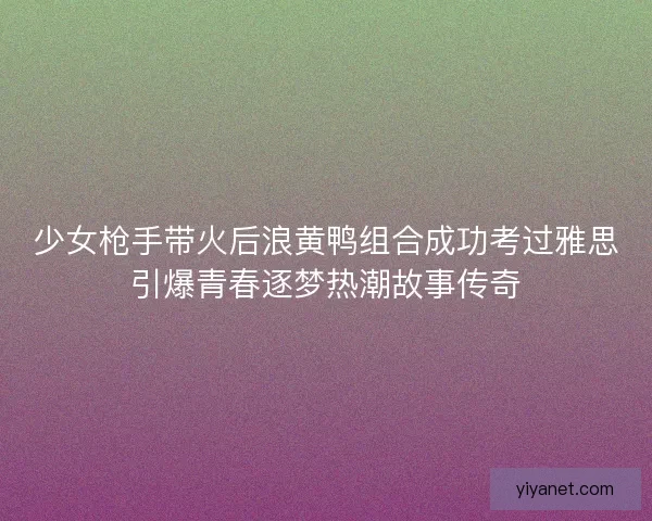少女枪手带火后浪黄鸭组合成功考过雅思引爆青春逐梦热潮故事传奇