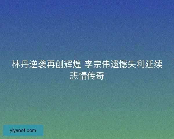 林丹逆袭再创辉煌 李宗伟遗憾失利延续悲情传奇