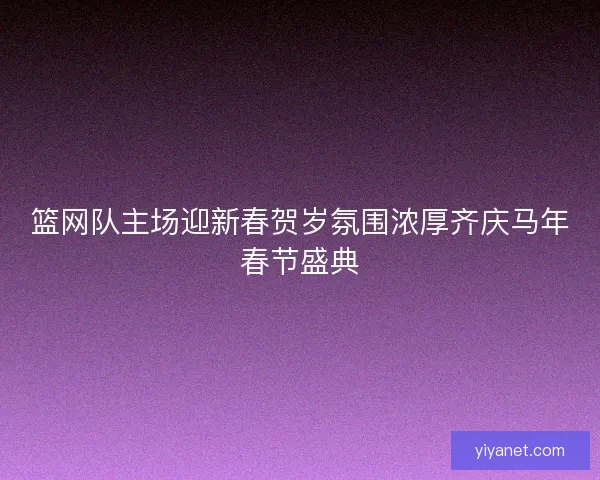 篮网队主场迎新春贺岁氛围浓厚齐庆马年春节盛典