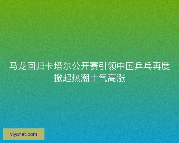 马龙回归卡塔尔公开赛引领中国乒乓再度掀起热潮士气高涨
