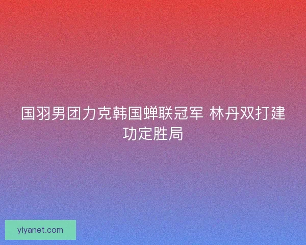 国羽男团力克韩国蝉联冠军 林丹双打建功定胜局