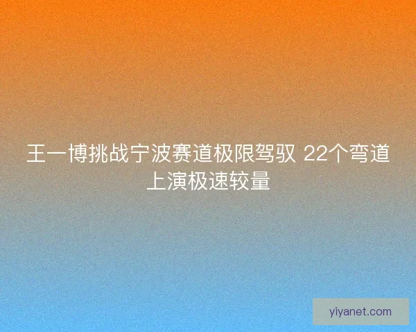 王一博挑战宁波赛道极限驾驭 22个弯道上演极速较量