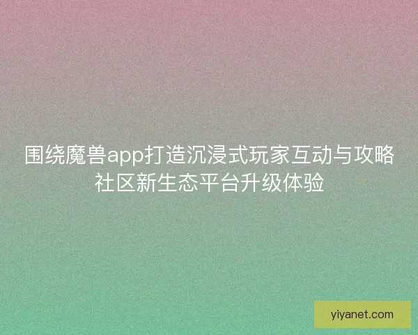 围绕魔兽app打造沉浸式玩家互动与攻略社区新生态平台升级体验