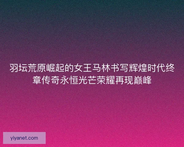 羽坛荒原崛起的女王马林书写辉煌时代终章传奇永恒光芒荣耀再现巅峰