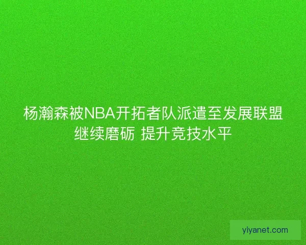 杨瀚森被NBA开拓者队派遣至发展联盟继续磨砺 提升竞技水平 杨瀚森被NBA开拓者队派遣至发展联盟继续磨砺 提升竞技水平