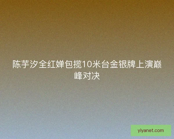 陈芋汐全红婵包揽10米台金银牌上演巅峰对决 陈芋汐全红婵包揽10米台金银牌上演巅峰对决