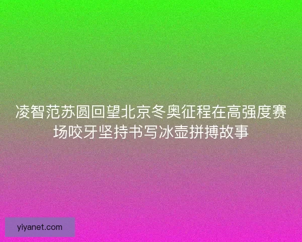 凌智范苏圆回望北京冬奥征程在高强度赛场咬牙坚持书写冰壶拼搏故事