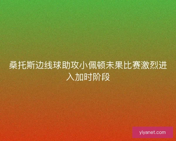 桑托斯边线球助攻小佩顿未果比赛激烈进入加时阶段