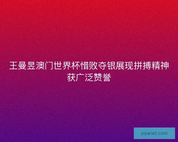 王曼昱澳门世界杯惜败夺银展现拼搏精神获广泛赞誉