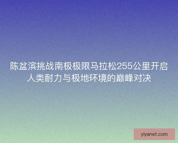 陈盆滨挑战南极极限马拉松255公里开启人类耐力与极地环境的巅峰对决