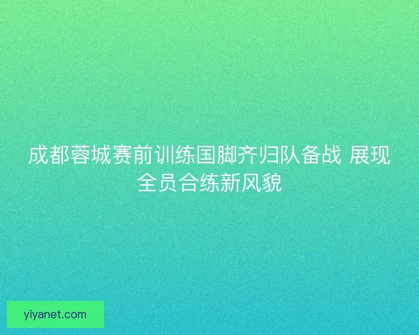 成都蓉城赛前训练国脚齐归队备战 展现全员合练新风貌