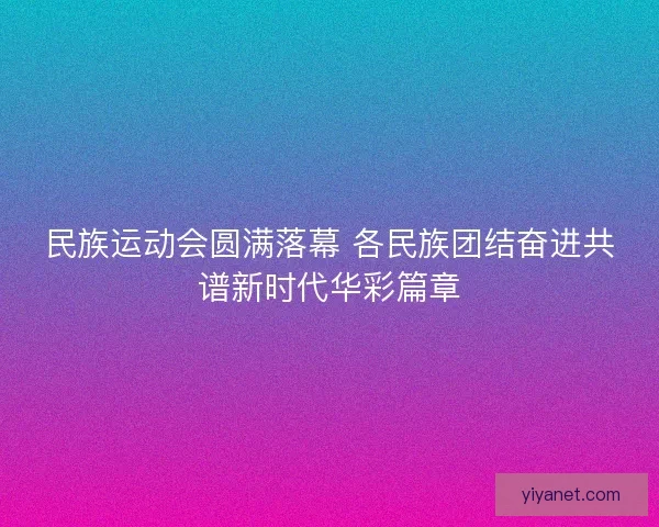 民族运动会圆满落幕 各民族团结奋进共谱新时代华彩篇章