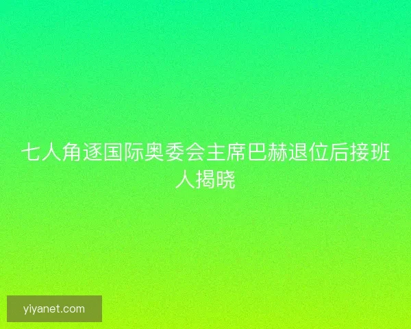 七人角逐国际奥委会主席巴赫退位后接班人揭晓