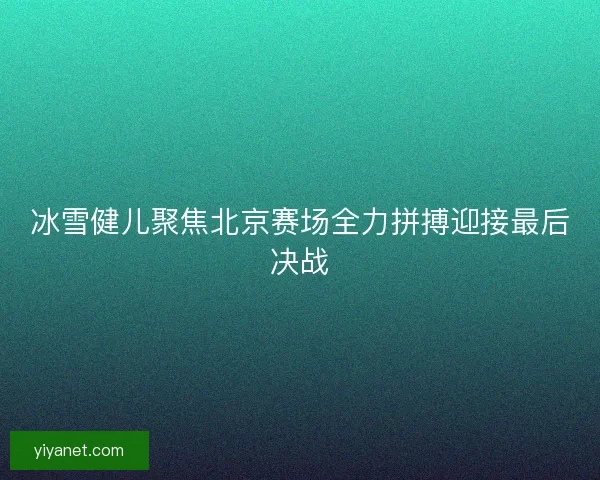 冰雪健儿聚焦北京赛场全力拼搏迎接最后决战